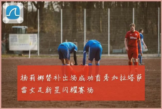 杨莉娜替补出场成功首秀加拉塔萨雷女足新星闪耀赛场