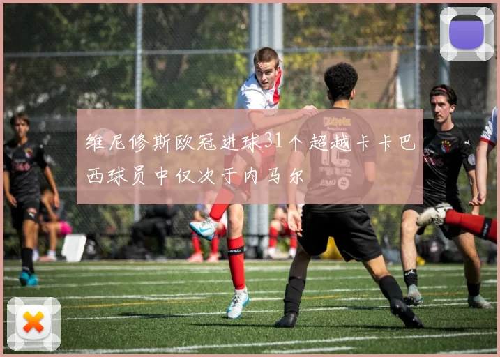 维尼修斯欧冠进球31个超越卡卡巴西球员中仅次于内马尔