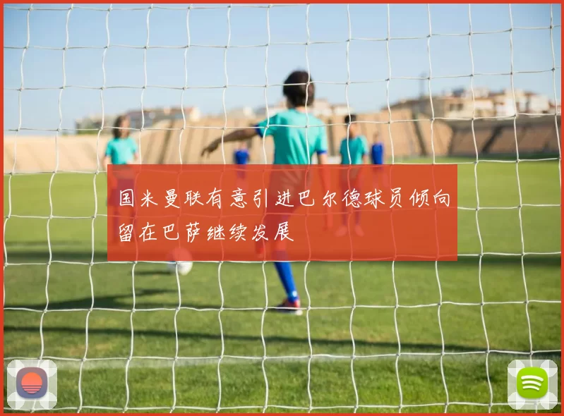国米曼联有意引进巴尔德球员倾向留在巴萨继续发展