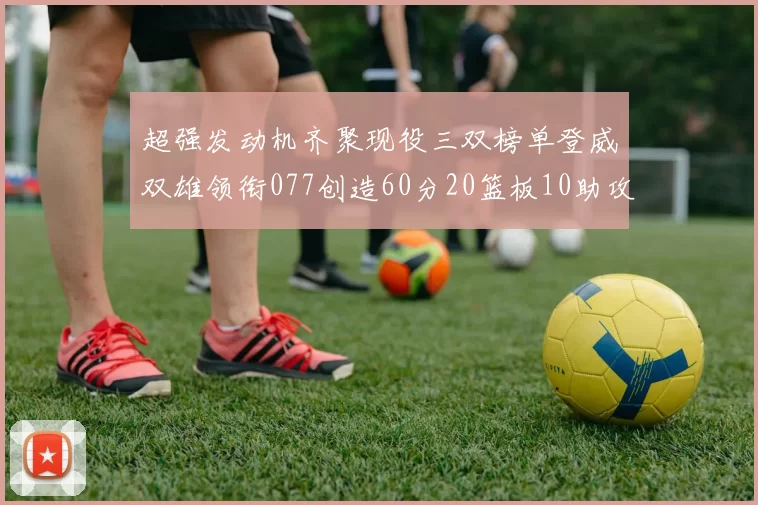 超强发动机齐聚现役三双榜单登威双雄领衔077创造60分20篮板10助攻奇迹