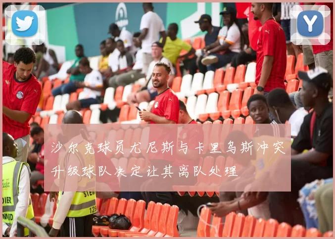 沙尔克球员尤尼斯与卡里乌斯冲突升级球队决定让其离队处理
