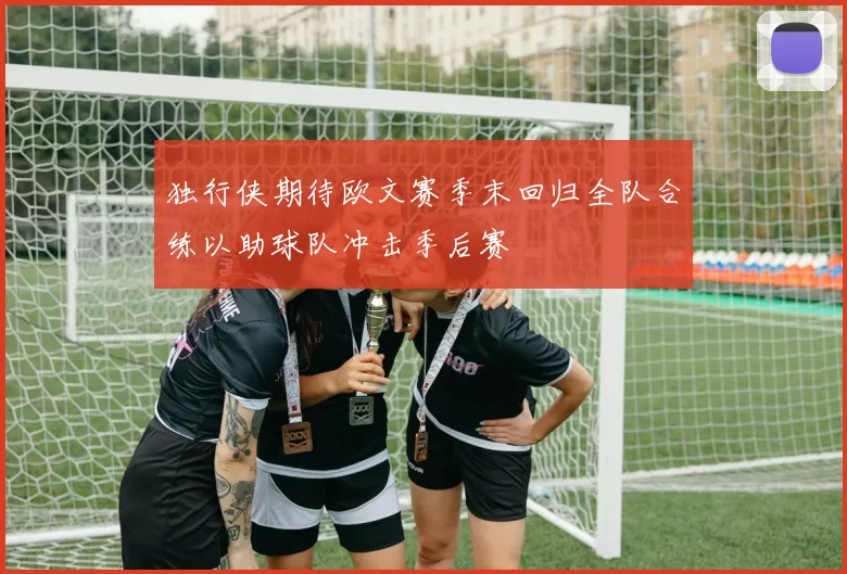 独行侠期待欧文赛季末回归全队合练以助球队冲击季后赛