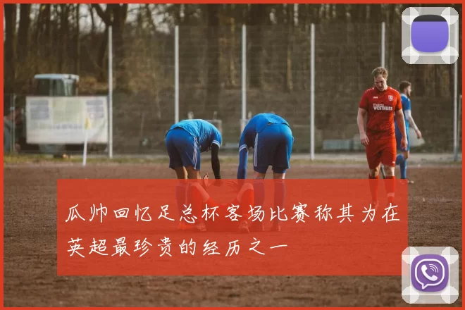 瓜帅回忆足总杯客场比赛称其为在英超最珍贵的经历之一