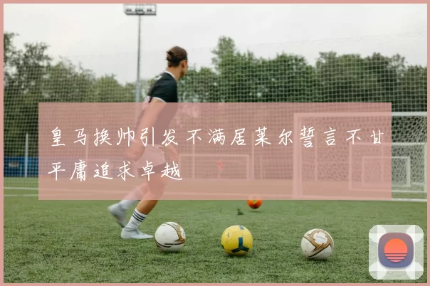皇马换帅引发不满居莱尔誓言不甘平庸追求卓越