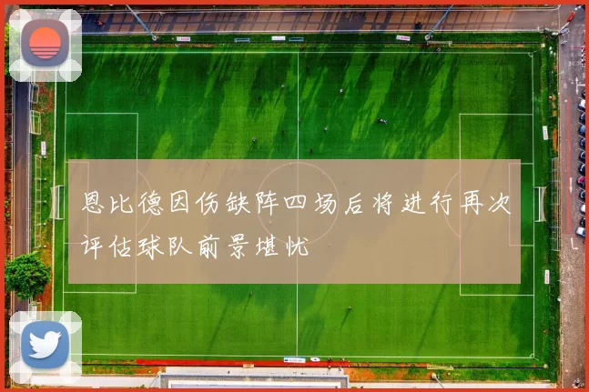 恩比德因伤缺阵四场后将进行再次评估球队前景堪忧