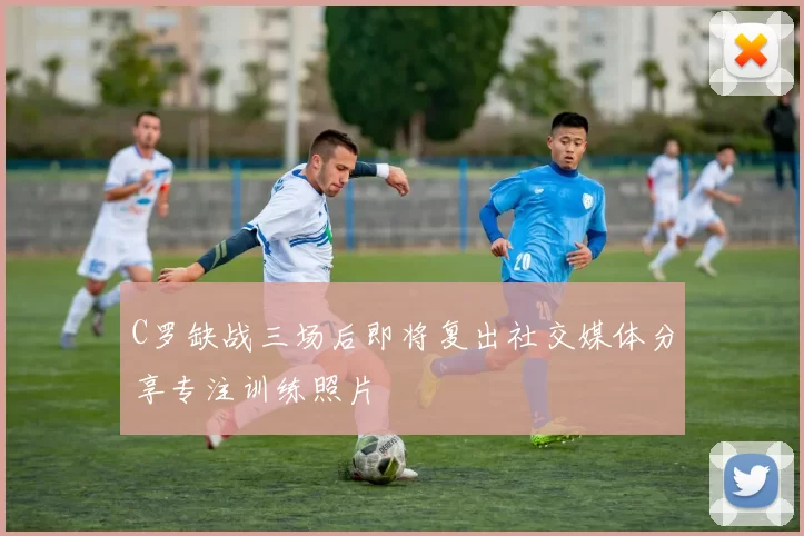 C罗缺战三场后即将复出社交媒体分享专注训练照片