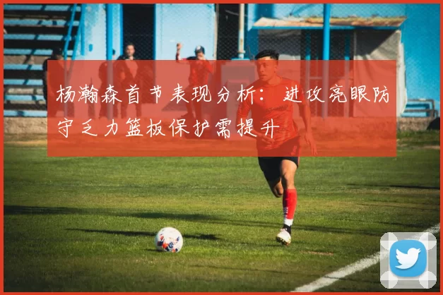 杨瀚森首节表现分析：进攻亮眼防守乏力篮板保护需提升