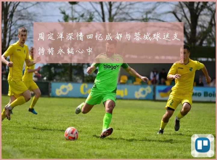 周定洋深情回忆成都与蓉城球迷支持将永铭心中