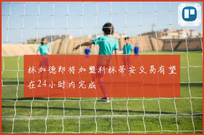 林加德即将加盟科林蒂安交易有望在24小时内完成