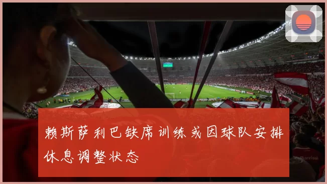 赖斯萨利巴缺席训练或因球队安排休息调整状态