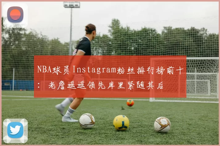 NBA球员Instagram粉丝排行榜前十：老詹遥遥领先库里紧随其后