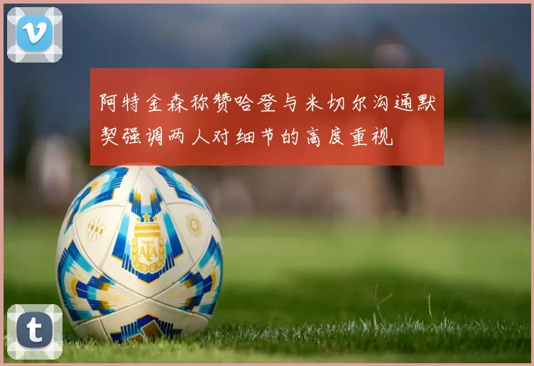阿特金森称赞哈登与米切尔沟通默契强调两人对细节的高度重视